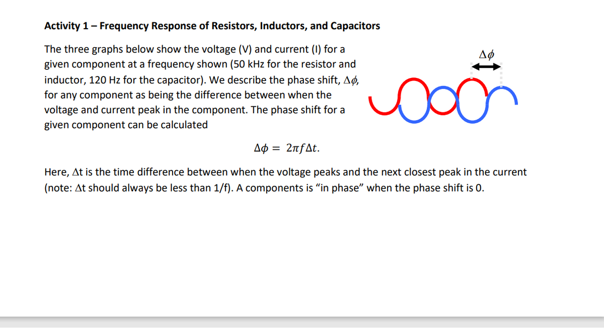 Activity 1- Frequency Response of Resistors, Inductors, and Capacitors
The three graphs below show the voltage (V) and current (I) for a
given component at a frequency shown (50 kHz for the resistor and
inductor, 120 Hz for the capacitor). We describe the phase shift, Aø,
for any component as being the difference between when the
voltage and current peak in the component. The phase shift for a
Aø
given component can be calculated
Aø = 2nfAt.
Here, At is the time difference between when the voltage peaks and the next closest peak in the current
(note: At should always be less than 1/f). A components is "in phase" when the phase shift is 0.
