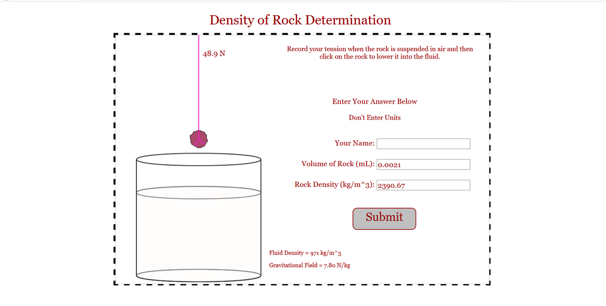 Density of Rock Determination
48.9 N
Record your tension when the rock is suspended in air and then
click on the rock to lower it into the fluid.
Enter Your Answer Below
Don't Enter Units
Your Name:
Volume of Rock (mL): 0.0021
Rock Density (kg/m^3): 2390.67
Submit
Fluid Density = 971 kg/m^3
Gravitational Field = 7.80 N/kg
