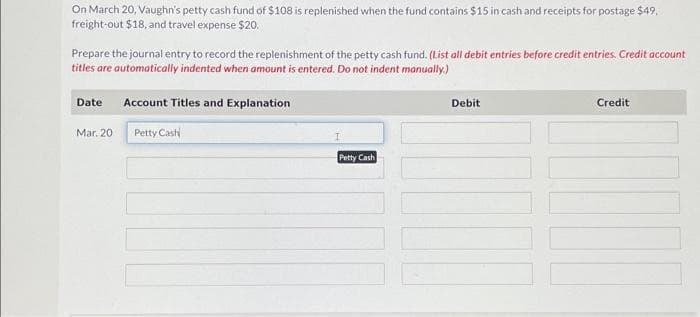 On March 20, Vaughn's petty cash fund of $108 is replenished when the fund contains $15 in cash and receipts for postage $49,
freight-out $18, and travel expense $20.
Prepare the journal entry to record the replenishment of the petty cash fund. (List all debit entries before credit entries. Credit account
titles are automatically indented when amount is entered. Do not indent manually.)
Date
Mar. 20
Account Titles and Explanation
Petty Cash
Petty Cash
Debit
Credit