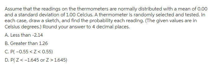 Assume that the readings on the thermometers are normally distributed with a mean of 0.00
and a standard deviation of 1.00 Celcius. A thermometer is randomly selected and tested. In
each case, draw a sketch, and find the probability each reading. (The given values are in
Celsius degrees.) Round your answer to 4 decimal places.
A. Less than -2.14
B. Greater than 1.26
C. P(-0.55 <Z < 0.55)
D. P(Z < -1.645 or Z > 1.645)