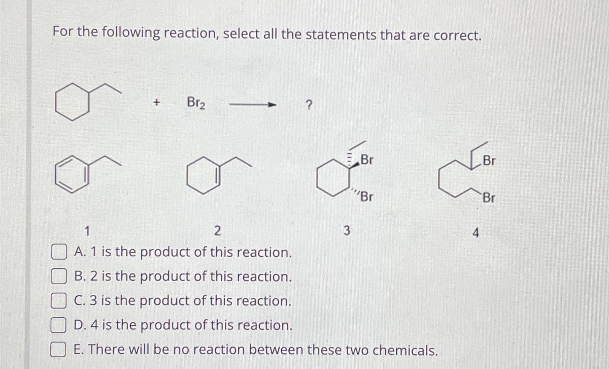 For the following reaction, select all the statements that are correct.
Br₂
?
3
Br
Br
1
2
A. 1 is the product of this reaction.
B. 2 is the product of this reaction.
C. 3 is the product of this reaction.
D. 4 is the product of this reaction.
E. There will be no reaction between these two chemicals.
4
Br
'Br
