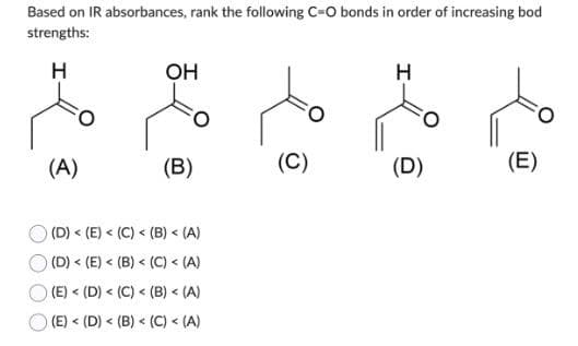 Based on IR absorbances, rank the following C=O bonds in order of increasing bod
strengths:
H
(A(
OH
)B(
) (D) < (E) < (C) < (B) < (A)
( (D) < (E) < (B) < (C) < (A)
( (E) < (D) < (C) < (B) < (A)
(E) < (D) < (B) < (C) < (A)
)c)
)D(
)E(