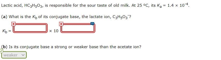 Lactic acid, HC3H503, is responsible for the sour taste of old milk. At 25 °C, its Ka = 1.4 x 104.
%3D
(a) What is the Kb of its conjugate base, the lactate ion, C3H503?
Kp =
x 10
(b) Is its conjugate base a strong or weaker base than the acetate ion?
weaker
