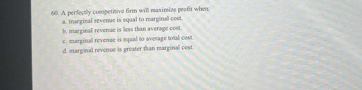 60. A perfectly competitive firm will maximize profit when:
a. marginal revenue is equal to marginal cost.
b. marginal revenue is less than average cost.
c. marginal revenue is equal to average total cost.
d. marginal revenue is greater than marginal cost.