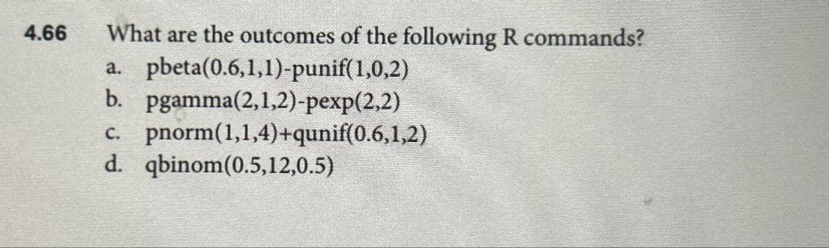 4.66
What are the outcomes of the following R commands?
a. pbeta(0.6,1,1)-punif(1,0,2)
b. pgamma(2,1,2)-pexp(2,2)
c. pnorm(1,1,4)+qunif(0.6,1,2)
d. qbinom(0.5,12,0.5)