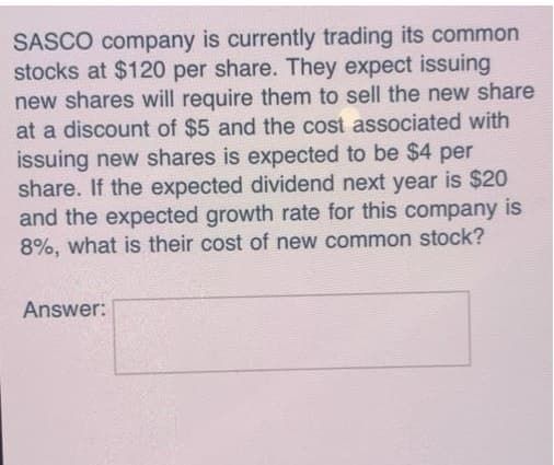 SASCO company is currently trading its common
stocks at $120 per share. They expect issuing
new shares will require them to sell the new share
at a discount of $5 and the cost associated with
issuing new shares is expected to be $4 per
share. If the expected dividend next year is $20
and the expected growth rate for this company is
8%, what is their cost of new common stock?
Answer:
