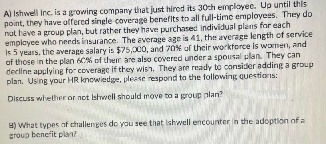A) Ishwell Inc. is a growing company that just hired its 30th employee. Up until this
point, they have offered single-coverage benefits to all full-time employees. They do
not have a group plan, but rather they have purchased individual plans for each
employee who needs insurance. The average age is 41, the average length of service
is 5 years, the average salary is $75,000, and 70% of their workforce is women, and
of those in the plan 60% of them are also covered under a spousal plan. They can
decline applying for coverage if they wish. They are ready to consider adding a group
plan. Using your HR knowledge, please respond to the following questions:
Discuss whether or not Ishwell should move to a group plan?
B) What types of challenges do you see that Ishwell encounter in the adoption of a
group benefit plan?
