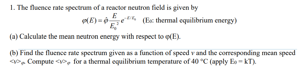 1. The fluence rate spectrum of a reactor neutron field is given by
E -E/Eo
p(E)=ô- e (Eo: thermal equilibrium energy)
E²
(a) Calculate the mean neutron energy with respect to p(E).
(b) Find the fluence rate spectrum given as a function of speed v and the corresponding mean speed
<v>p. Compute <v>ø for a thermal equilibrium temperature of 40 °C (apply Eo = KT).