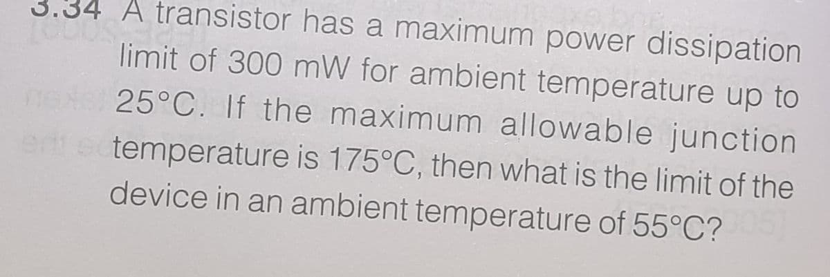 3.34 A transistor has a maximum power dissipation
limit of 300 mW for ambient temperature up to
25°C. If the maximum allowable junction
temperature is 175°C, then what is the limit of the
device in an ambient temperature of 55°C?
