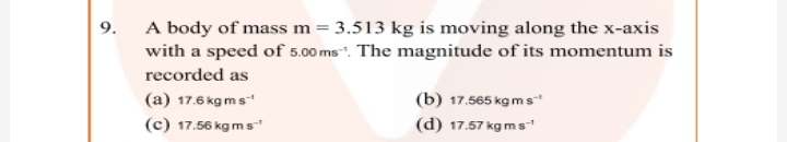 A body of mass m = 3.513 kg is moving along the x-axis
with a speed of 5.00 ms". The magnitude of its momentum is
9.
recorded as
(b) 17.565 kg ms
(d) 17.57 kg m s
(a) 17.6 kg ms
(c) 17.56 kg m s
