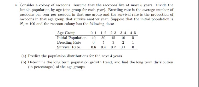 4. Consider a colony of raccoons. Assume that the raccoons live at most 5 years. Divide the
female population by age (one group for each year). Breeding rate is the average number of
raccoons per year per raccoon in that age group and the survival rate is the proportion of
raccoons in that age group that survive another year. Suppose that the initial population is
No = 100 and the raccoon colony has the following data:
Age Group
Initial Population
Breeding Rate
0-1 1-2
40
2-3
3-4 4-5
30
15
10
1
Survival Rate
0.6
0.4
0.2
0.1
(a) Predict the population distributions for the next 4 years.
(b) Determine the long term population growth trend, and find the long term distribution
(in percentages) of the age groups.
