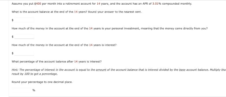Assume you put $400 per month into a retirement account for 14 years, and the account has an APR of 3.01% compounded monthly.
What is the account balance at the end of the 14 years? Round your answer to the nearest cent.
How much of the money in the account at the end of the 14 years is your personal investment, meaning that the money came directly from you?
How much of the money in the account at the end of the 14 years is interest?
What percentage of the account balance after 14 years is interest?
Hint: The percentage of interest in the account is equal to the amount of the account balance that is interest divided by the base account balance. Multiply tha
result by 100 to get a percentage.
Round your percentage to one decimal place.
