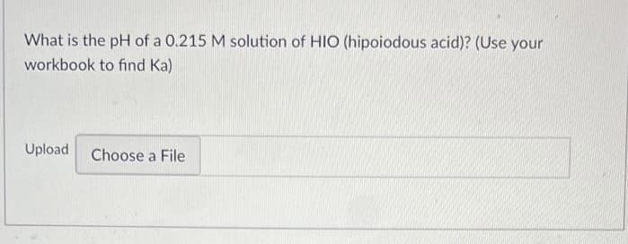What is the pH of a 0.215 M solution of HIO (hipoiodous acid)? (Use your
workbook to find Ka)
Upload
Choose a File

