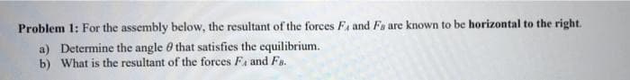 Problem 1: For the assembly below, the resultant of the forces Fa and Fa are known to be horizontal to the right.
a) Determine the angle 0 that satisfies the equilibrium.
b) What is the resultant of the forces Fa and Fs.
