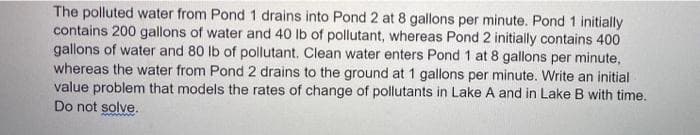 The polluted water from Pond 1 drains into Pond 2 at 8 gallons per minute. Pond 1 initially
contains 200 gallons of water and 40 lb of pollutant, whereas Pond 2 initially contains 400
gallons of water and 80 lb of pollutant. Clean water enters Pond 1 at 8 gallons per minute,
whereas the water from Pond 2 drains to the ground at 1 gallons per minute. Write an initial
value problem that models the rates of change of pollutants in Lake A and in Lake B with time.
Do not solve.

