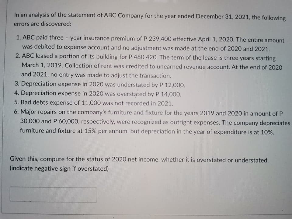 In an analysis of the statement of ABC Company for the year ended December 31, 2021, the following
errors are discovered:
1. ABC paid three - year insurance premium of P 239,400 effective April 1, 2020. The entire amount
was debited to expense account and no adjustment was made at the end of 2020 and 2021.
2. ABC leased a portion of its building for P 480,420. The term of the lease is three years starting
March 1, 2019. Collection of rent was credited to unearned revenue account. At the end of 2020
and 2021, no entry was made to adjust the transaction.
3. Depreciation expense in 2020 was understated by P 12,000.
4. Depreciation expense in 2020 was overstated by P 14,000.
5. Bad debts expense of 11,000 was not recorded in 2021.
6. Major repairs on the company's furniture and fixture for the years 2019 and 2020 in amount of P
30,000 and P 60,000, respectively, were recognized as outright expenses. The company depreciates
furniture and fixture at 15% per annum, but depreciation in the year of expenditure is at 10%.
Given this, compute for the status of 2020 net income, whether it is overstated or understated.
(indicate negative sign if overstated)
