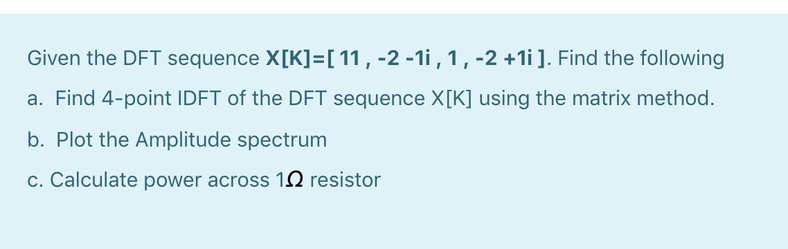Given the DFT sequence X[K]=[ 11 , -2 -1i , 1 ,-2 +1i]. Find the following
a. Find 4-point IDFT of the DFT sequence X[K] using the matrix method.
b. Plot the Amplitude spectrum
c. Calculate power across 12 resistor
