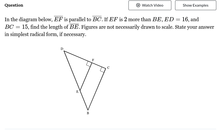 Question
O
In the diagram below, EF is parallel to BC. If EF is 2 more than BE, ED = 16, and
BC = 15, find the length of BE. Figures are not necessarily drawn to scale. State your answer
in simplest radical form, if necessary.
E
B
F
Watch Video
O
Show Examples