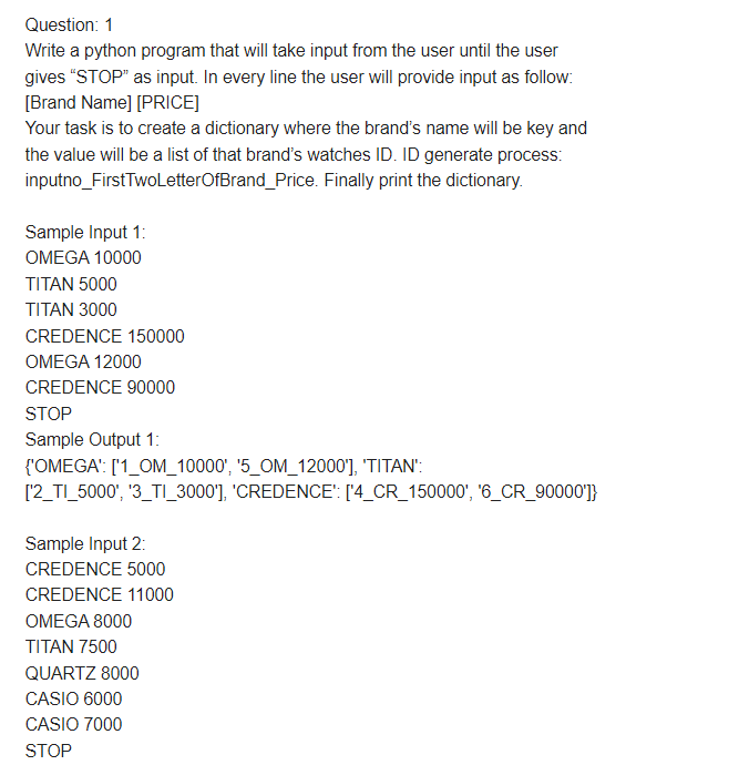 Question: 1
Write a python program that will take input from the user until the user
gives "STOP" as input. In every line the user will provide input as follow:
[Brand Name] [PRICE]
Your task is to create a dictionary where the brand's name will be key and
the value will be a list of that brand's watches ID. ID generate process:
inputno_FirstTwoLetterOfBrand_Price. Finally print the dictionary.
Sample Input 1:
OMEGA 10000
TITAN 5000
TITAN 3000
CREDENCE 150000
OMEGA 12000
CREDENCE 90000
STOP
Sample Output 1:
{'OMEGA': ['1_OM_10000', '5_OM_12000'], 'TITAN":
[2_TI_5000', '3_TI_3000'], 'CREDENCE': ['4_CR_150000', '6_CR_90000']}
Sample Input 2:
CREDENCE 5000
CREDENCE 11000
OMEGA 8000
TITAN 7500
QUARTZ 8000
CASIO 6000
CASIO 7000
STOP

