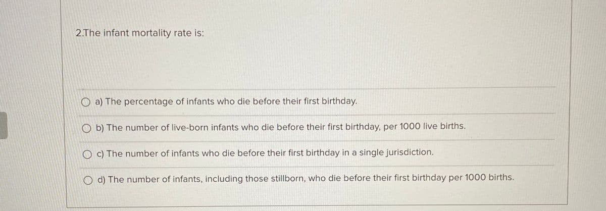 2.The infant mortality rate is:
a) The percentage of infants who die before their first birthday.
b) The number of live-born infants who die before their first birthday, per 1000 live births.
c) The number of infants who die before their first birthday in a single jurisdiction.
O d) The number of infants, including those stillborn, who die before their first birthday per 1000 births.