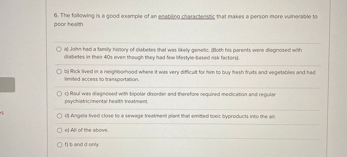 es
6. The following is a good example of an enabling characteristic that makes a person more vulnerable to
poor health
O a) John had a family history of diabetes that was likely genetic. (Both his parents were diagnosed with
diabetes in their 40s even though they had few lifestyle-based risk factors).
Ob) Rick lived in a neighborhood where it was very difficult for him to buy fresh fruits and vegetables and had
limited access to transportation.
O c) Raul was diagnosed with bipolar disorder and therefore required medication and regular
psychiatric/mental health treatment.
d) Angela lived close to a sewage treatment plant that emitted toxic byproducts into the air.
O e) All of the above.
Of) b and d only.