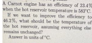 A Carnot engine has an efficiency of 23.4%
when the hot reservoir temperature is 583°C.
If we want to improve the efficiency to
46.2%, what should be the temperature of
the hot reservoir, assuming everything else
remains unchanged?
Answer in units of °C.
