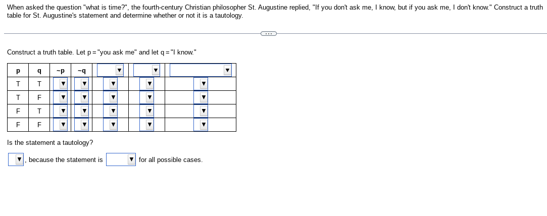 When asked the question "what is time?", the fourth-century Christian philosopher St. Augustine replied, "If you don't ask me, I know, but if you ask me, I don't know." Construct a truth
table for St. Augustine's statement and determine whether or not it is a tautology.
Construct a truth table. Let p= "you ask me" and let q = "I know."
Р
T
T
F
F
q -P
T
▼
FLF
T
F
▼
▼
-9
▼
▼
▼
Is the statement a tautology?
because the statement is
V
▼
▼
▼
V
▼
▼
V
for all possible cases.
▼
C