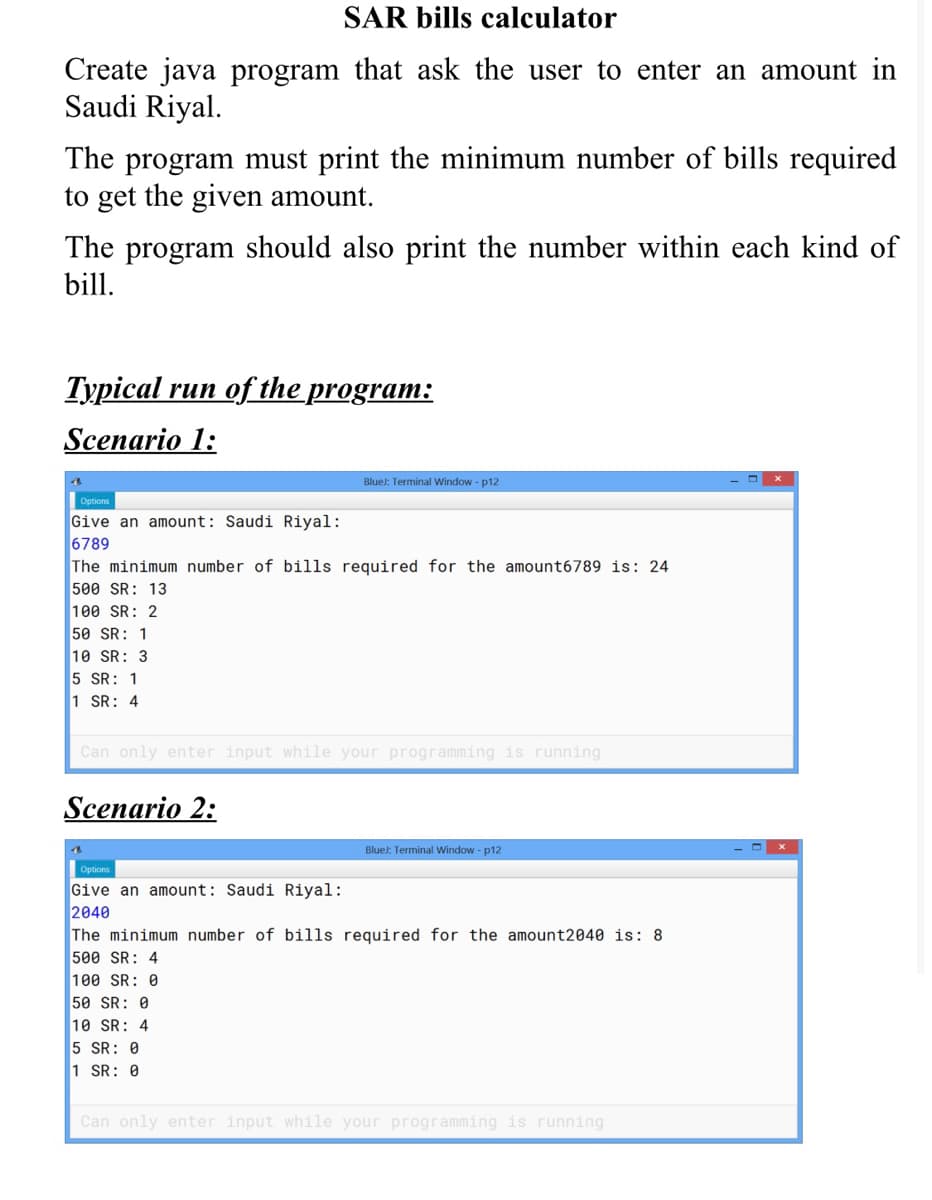 Create java program that ask the user to enter an amount in
Saudi Riyal.
The program must print the minimum number of bills required
to get the given amount.
The program should also print the number within each kind of
bill.
