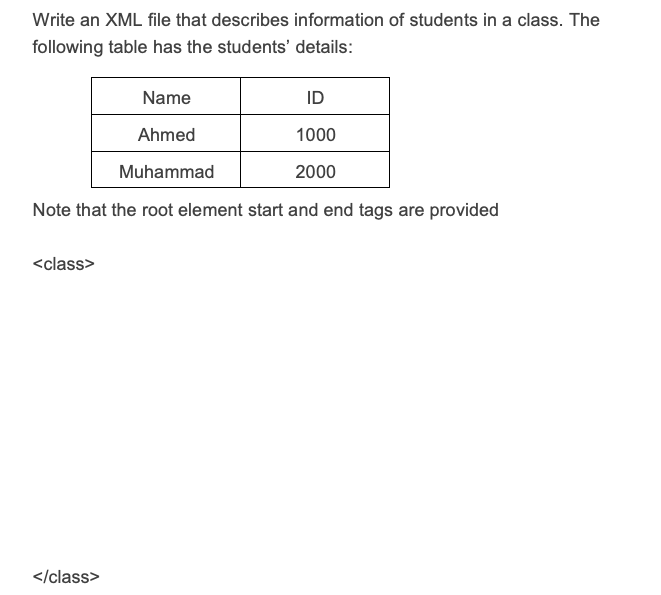 Write an XML file that describes information of students in a class. The
following table has the students' details:
Name
ID
Ahmed
1000
Muhammad
2000
Note that the root element start and end tags are provided
<class>
</class>
