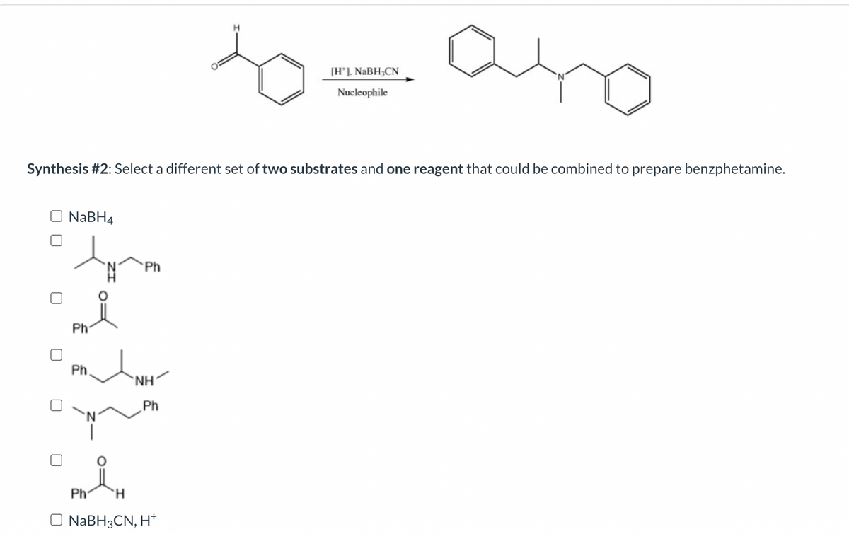 O NaBH4
Synthesis #2: Select a different set of two substrates and one reagent that could be combined to prepare benzphetamine.
tymen
Ph
Ph
Ph
Ph
NH
Ph
H
O NaBH3CN, H+
20= ano
[H*], NaBH-CN
Nucleophile