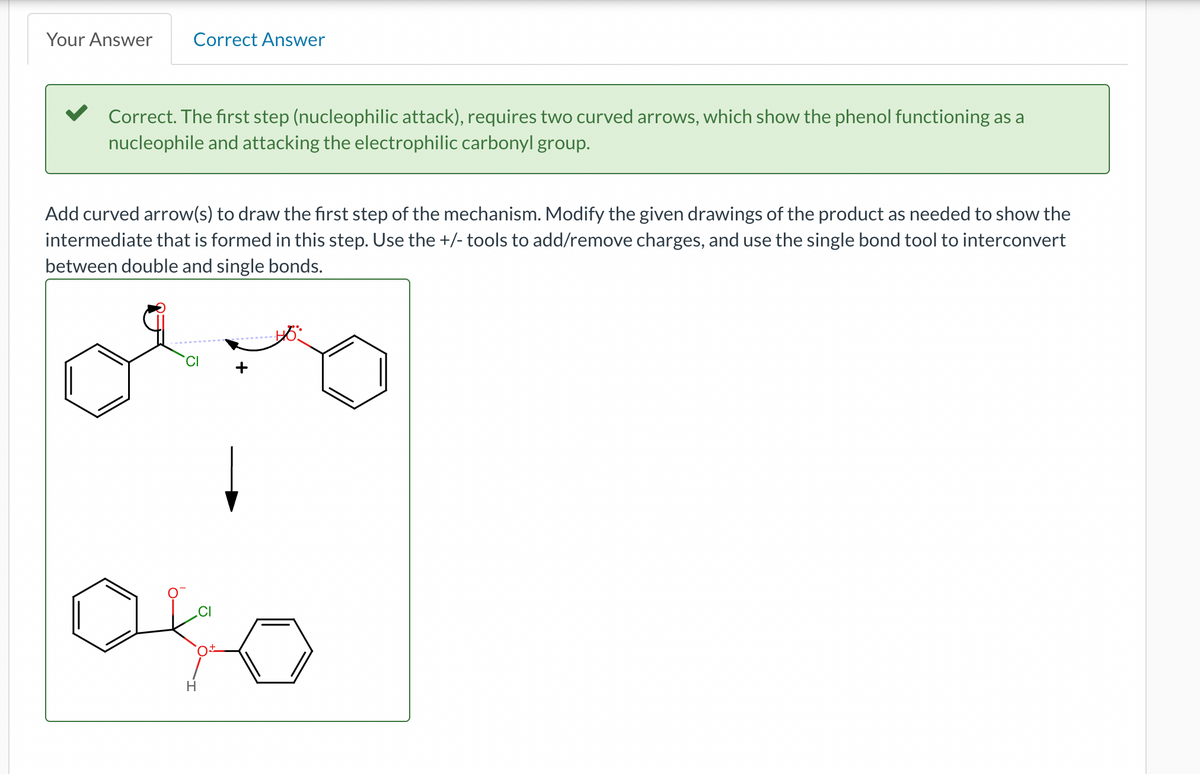 Your Answer Correct Answer
Correct. The first step (nucleophilic attack), requires two curved arrows, which show the phenol functioning as a
nucleophile and attacking the electrophilic carbonyl group.
Add curved arrow(s) to draw the first step of the mechanism. Modify the given drawings of the product as needed to show the
intermediate that is formed in this step. Use the +/- tools to add/remove charges, and use the single bond tool to interconvert
between double and single bonds.
H
O