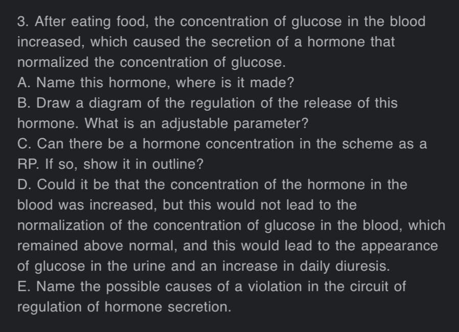 3. After eating food, the concentration of glucose in the blood
increased, which caused the secretion of a hormone that
normalized the concentration of glucose.
A. Name this hormone, where is it made?
B. Draw a diagram of the regulation of the release of this
hormone. What is an adjustable parameter?
C. Can there be a hormone concentration in the scheme as a
RP. If so, show it in outline?
D. Could it be that the concentration of the hormone in the
blood was increased, but this would not lead to the
normalization of the concentration of glucose in the blood, which
remained above normal, and this would lead to the appearance
of glucose in the urine and an increase in daily diuresis.
E. Name the possible causes of a violation in the circuit of
regulation of hormone secretion.