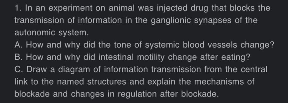 1. In an experiment on animal was injected drug that blocks the
transmission of information in the ganglionic synapses of the
autonomic system.
A. How and why did the tone of systemic blood vessels change?
B. How and why did intestinal motility change after eating?
C. Draw a diagram of information transmission from the central
link to the named structures and explain the mechanisms of
blockade and changes in regulation after blockade.