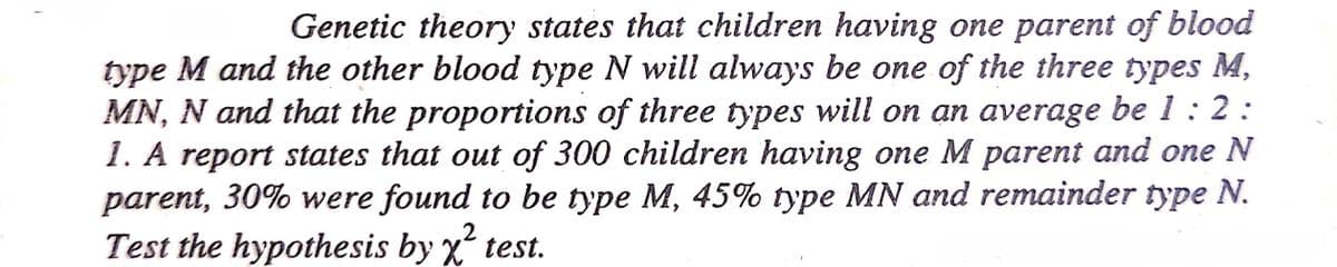 Genetic theory states that children having one parent of blood
type M and the other blood type N will always be one of the three types M,
MN, N and that the proportions of three types will on an average be 1: 2 :
1. A report states that out of 300 children having one M parent and one N
parent, 30% were found to be type M, 45% type MN and remainder type N.
Test the hypothesis by X test.
.2
