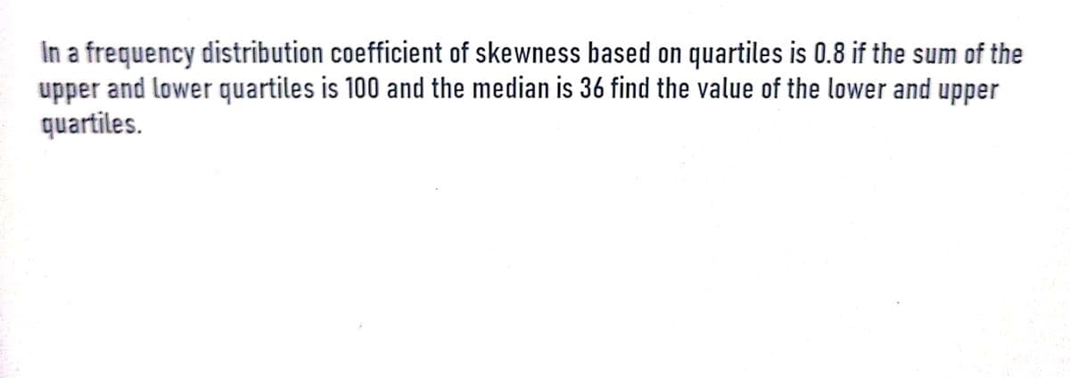 In a frequency distribution coefficient of skewness based on quartiles is 0.8 if the sum of the
upper and lower quartiles is 100 and the median is 36 find the value of the lower and upper
quartiles.
