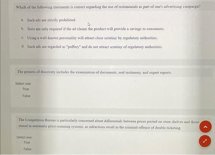 Which of the following statements is correct regarding the use of testimonials as part of one's advertising campaign?
a. Such ads are strictly prohibited.
b. Tests are only required if the ad claims the product will provide a savings to consumers.
c. Using a well-known personality will attract close serutiny by regulatory authorities.
d. Such ads are regarded as "puffery" and do not attract scrutiny of regulatory authorities,
The process of discovery includes the examination of documents, oral testimony, and expert reports.
Select one:
True
False
The Competition Bureau is particularly concerned about differentials between prices posted on store shelves and those
stored in automatic price-scanning systems, as infractions result in the criminal offence of double ticketing.
Select one
True
False
