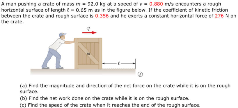 A man pushing a crate of mass m = 92.0 kg at a speed of v = 0.880 m/s encounters a rough
horizontal surface of length { = 0.65 m as in the figure below. If the coefficient of kinetic friction
between the crate and rough surface is 0.356 and he exerts a constant horizontal force of 276 N on
the crate.
(a) Find the magnitude and direction of the net force on the crate while it is on the rough
surface.
(b) Find the net work done on the crate while it is on the rough surface.
(c) Find the speed of the crate when it reaches the end of the rough surface.
