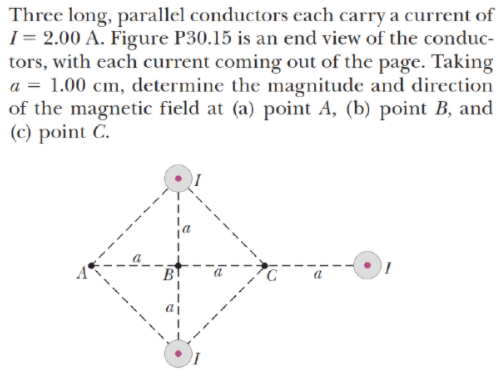 Three long, parallel conductors cach carry a current of
I= 2.00 A. Figure P30.15 is an end view of the conduc-
tors, with each current coming out of the page. Taking
a = 1.00 cm, determine the magnitude and direction
of the magnetic field at (a) point A, (b) point B, and
(c) point C.
B
