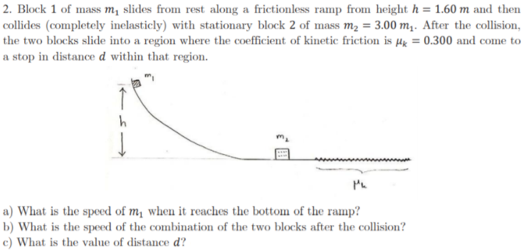 2. Block 1 of mass m, slides from rest along a frictionless ramp from height h = 1.60 m and then
collides (completely inelasticly) with stationary block 2 of mass m2 = 3.00 m.. After the collision,
the two blocks slide into a region where the coefficient of kinetic friction is µx = 0.300 and come to
a stop in distance d within that region.
a) What is the speed of m, when it reaches the bottom of the ramp?
b) What is the speed of the combination of the two blocks after the collision?
c) What is the value of distance d?
