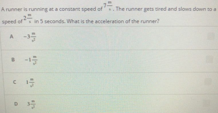 A runner is running at a constant speed of
The runner gets tired and slows down to a
speed of
in 5 seconds. What is the acceleration of the runner?
-3
A
C
D
3.
B
