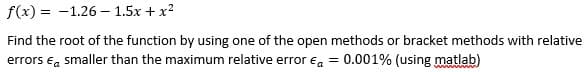 f(x) = -1.26 – 1.5x + x2
Find the root of the function by using one of the open methods or bracket methods with relative
errors ea smaller than the maximum relative error ea =
0.001% (using matlab)
