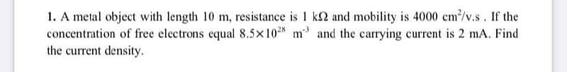 1. A metal object with length 10 m, resistance is 1 k2 and mobility is 4000 cm/v.s. If the
concentration of free electrons equal 8.5×10N m and the carrying current is 2 mA. Find
the current density.
