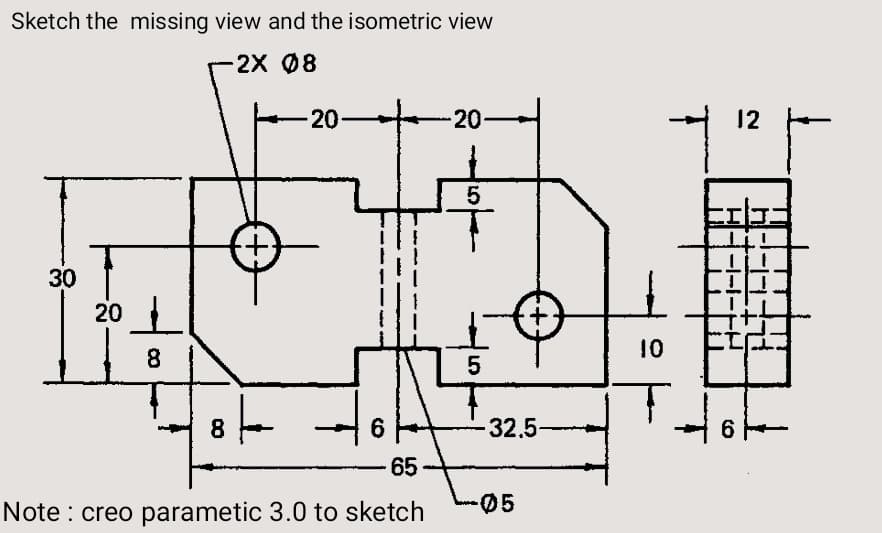 Sketch the missing view and the isometric view
2X 08
20
20
12
5
30
20
8.
10
5
8.
6
32.5-
6.
65-
Note : creo parametic 3.0 to sketch
05
