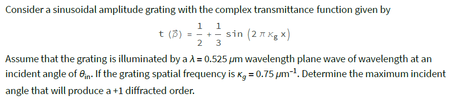 Consider a sinusoidal amplitude grating with the complex transmittance function given by
1
1
t (p) = - + - sin (2 A Kg x)
3
2
sin (2 7 Kg x)
= - + –
Assume that the grating is illuminated by a A = 0.525 µm wavelength plane wave of wavelength at an
incident angle of 0jn. If the grating spatial frequency is Kg = 0.75 µm-1. Determine the maximum incident
angle that will produce a +1 diffracted order.
