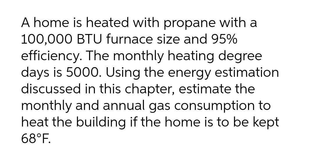 A home is heated with propane with a
100,000 BTU furnace size and 95%
efficiency. The monthly heating degree
days is 5000. Using the energy estimation
discussed in this chapter, estimate the
monthly and annual gas consumption to
heat the building if the home is to be kept
68°F.

