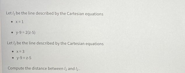 Let /, be the line described by the Cartesian equations
• x= 1
• y-9 = 2(z-5)
Let l, be the line described by the Cartesian equations
• x= 3
• y-9 = z-5
Compute the distance between /, and /2.

