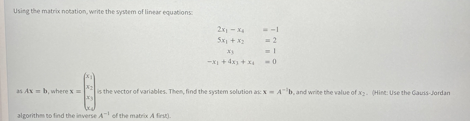 Using the matrix notation, write the system of linear equations:
2x1 - X4
= -1
5x1 + x2
= 2
X3
= 1
-x1 +4x3 + x4
= 0
X2
as Ax = b, where x =
is the vector of variables. Then, find the system solution as: x = Ab, and write the value of x2 . (Hint: Use the Gauss-Jordan
algorithm to find the inverse A- of the matrix A first).
