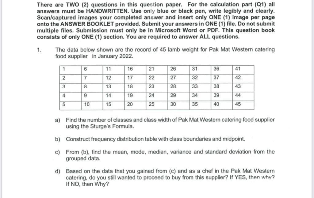 There are TWO (2) questions in this question paper. For the calculation part (Q1) all
answers must be HANDWRITTEN. Use only blue or black pen, write legibly and clearly.
Scan/captured images your completed answer and insert only ONE (1) image per page
onto the ANSWER BOOKLET provided. Submit your answers in ONE (1) file. Do not submit
multiple files. Submission must only be in Microsoft Word or PDF. This question book
consists of only ONE (1) section. You are required to answer ALL questions.
The data below shown are the record of 45 lamb weight for Pak Mat Western catering
food supplier in January 2022.
1.
1
11
16
21
26
31
36
41
12
17
22
27
32
37
42
3
13
18
23
28
33
38
43
4
9
14
19
24
29
34
39
44
10
15
20
25
30
35
40
45
a) Find the number of classes and class width of Pak Mat Western catering food supplier
using the Sturge's Formula.
b) Construct frequency distribution table with class boundaries and midpoint.
c) From (b), find the mean, mode, median, variance and standard deviation from the
grouped data.
d) Based on the data that you gained from (c) and as a chef in the Pak Mat Western
catering, do you still wanted to proceed to buy from this supplier? If YES, then why?
If NO, then Why?
