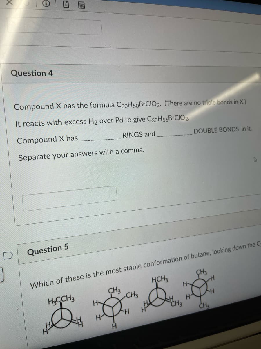 Question 4
Compound X has the formula C30H50BRCIO2. (There are no triple bonds in X.)
It reacts with excess H2 over Pd to give C30H56BRCIO2.
Compound X has
RINGS and
DOUBLE BONDS in it.
Separate your answers with a comma.
Question 5
Which of these is the most stable conformation of butane, looking down the C
HCH3
ÇH3
CH3
H
H;CCH3
H
CH3
CH3
H.
图
