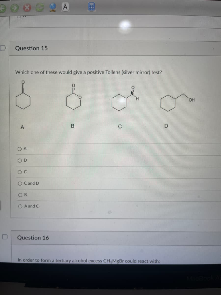 Question 15
Which one of these would give a positive Tollens (silver mirror) test?
A
O A
D
OC
O C and D
OB
O A and C.
Question 16
B
C
In order to form a tertiary alcohol excess CH3MgBr could react with:
D
OH
MacBook Ai